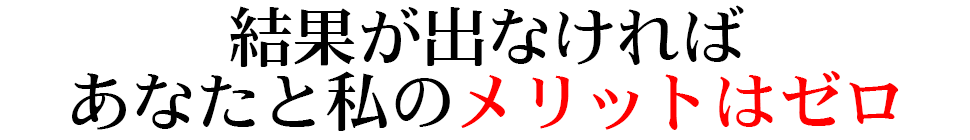 結果が出なければ あなたと私のメリットはゼロ