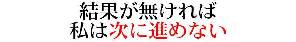 結果が無ければ私は次に進めない