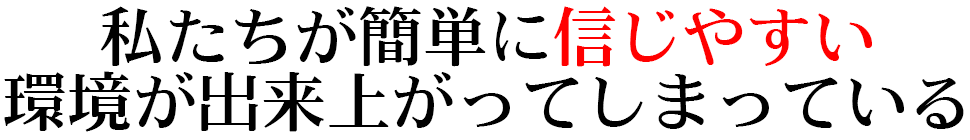 私たちが簡単に信じやすい環境が 出来上がってしまっている