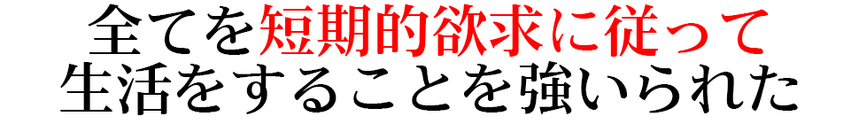 全てを短期的欲求に従って 生活をすることを強いられた