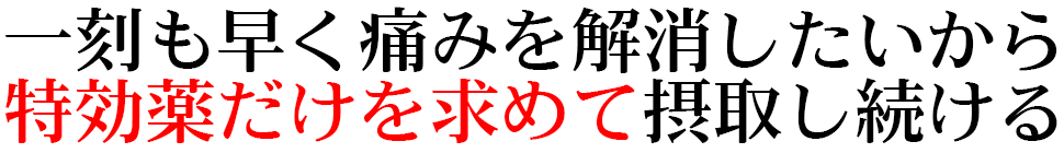 一刻も早く痛みを解消したいから 特効薬だけを求めて摂取し続ける