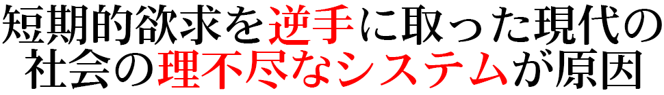 短期的欲求を逆手に取った現代の 社会の理不尽なシステムが原因