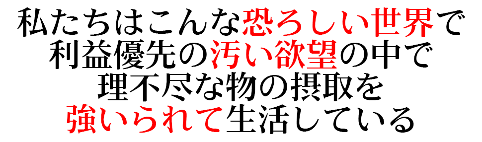 私たちはこんな恐ろしい世界で 利益優先の汚い欲望の中で理不尽な物の 摂取を強いられて生活している