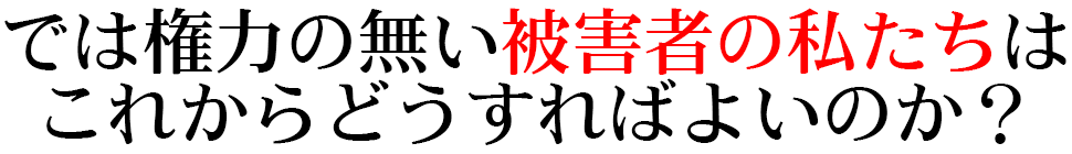 では権力の無い被害者の私たちはこれから どうすればよいのか？