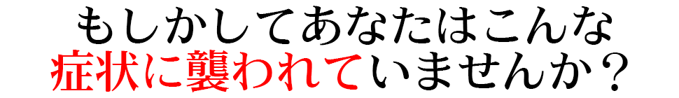 もしかしてあなたはこんな症状に襲われていませんか？